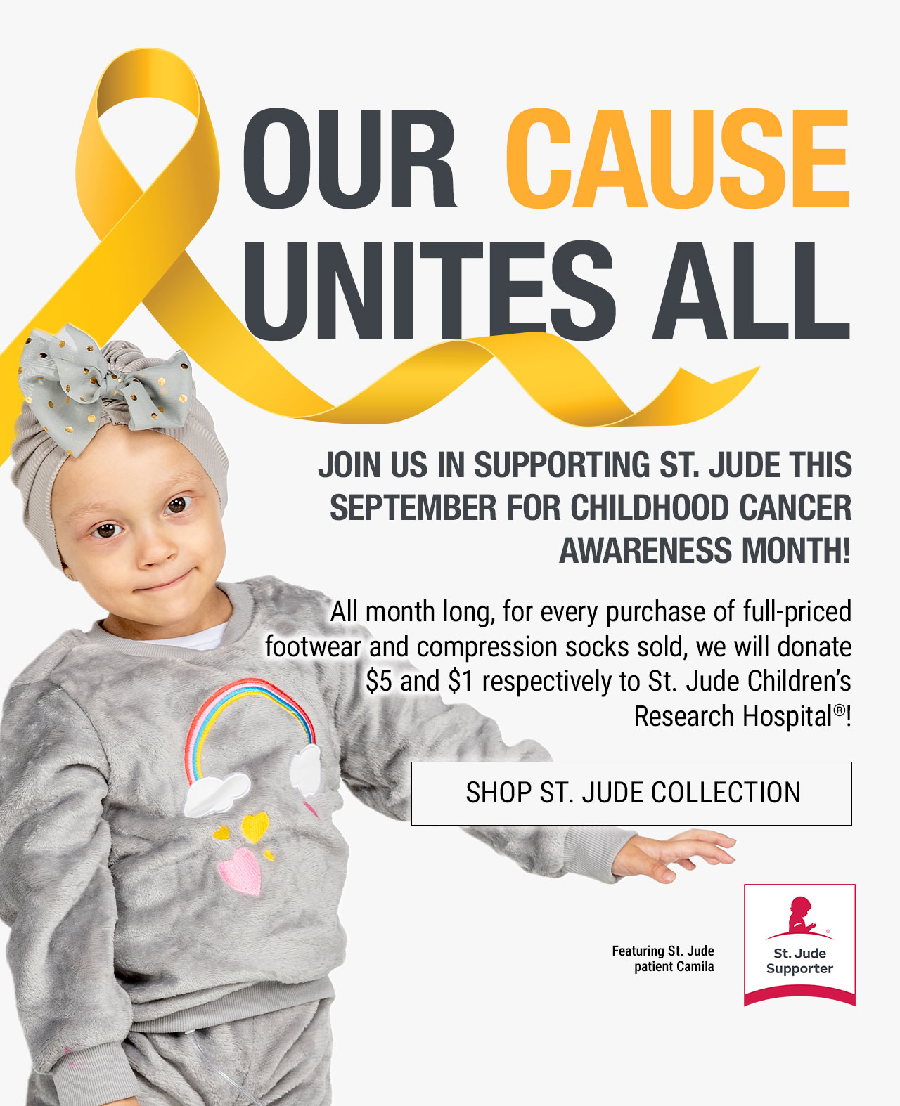 Our Cause Unites All. St. Jude Supporter icon and yellow ribbon. Join us in Supporting St. Jude this September for Childhood Cancer Awareness Month! All month long, for every purchase of full-priced footwear and compression socks sold, we will donate $5 and $1 respectively to St. Jude Children’s Research Hospital®! Featuring St. Jude Patient Camila. Shop St. Jude Collection.